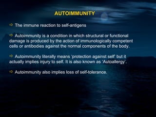 AUTOIMMUNITY

 The immune reaction to self-antigens

 Autoimmunity is a condition in which structural or functional
damage is produced by the action of immunologically competent
cells or antibodies against the normal components of the body.

 Autoimmunity literally means ‘protection against self’ but it
actually implies injury to self. It is also known as ‘Autoallergy’.

 Autoimmunity also implies loss of self-tolerance.
 