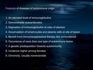 Features of diseases of autoimmune origin


1. An elevated level of immunoglobulins
2. Demonstrable autoantibodies
3. Deposition of immunoglobulins at sites of election
4. Accumulation of lymphocytes and plasma cells at site of lesion
5. Benefit from immunosuppressive therapy like corticosteroid
6. Occurrence of more than one type of autoimmune lesion
7. A genetic predisposition towards autoimmunity
8. Incidence higher among females
9. Chronicity. Usually nonreversible
 