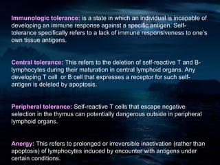 Immunologic tolerance: is a state in which an individual is incapable of
developing an immune response against a specific antigen. Self-
tolerance specifically refers to a lack of immune responsiveness to one’s
own tissue antigens.


Central tolerance: This refers to the deletion of self-reactive T and B-
lymphocytes during their maturation in central lymphoid organs. Any
developing T cell or B cell that expresses a receptor for such self-
antigen is deleted by apoptosis.


Peripheral tolerance: Self-reactive T cells that escape negative
selection in the thymus can potentially dangerous outside in peripheral
lymphoid organs.


Anergy: This refers to prolonged or irreversible inactivation (rather than
apoptosis) of lymphocytes induced by encounter with antigens under
certain conditions.
 