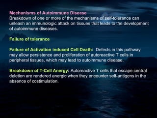 Mechanisms of Autoimmune Disease
Breakdown of one or more of the mechanisms of self-tolerance can
unleash an immunologic attack on tissues that leads to the development
of autoimmune diseases.

Failure of tolerance

Failure of Activation induced Cell Death: Defects in this pathway
may allow persistence and proliferation of autoreactive T cells in
peripheral tissues, which may lead to autoimmune disease.

Breakdown of T-Cell Anergy: Autoreactive T cells that escape central
deletion are rendered anergic when they encounter self-antigens in the
absence of costimulation.
 