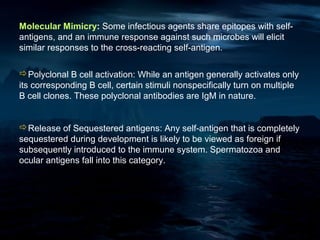 Molecular Mimicry: Some infectious agents share epitopes with self-
antigens, and an immune response against such microbes will elicit
similar responses to the cross-reacting self-antigen.

Polyclonal B cell activation: While an antigen generally activates only
its corresponding B cell, certain stimuli nonspecifically turn on multiple
B cell clones. These polyclonal antibodies are IgM in nature.


Release of Sequestered antigens: Any self-antigen that is completely
sequestered during development is likely to be viewed as foreign if
subsequently introduced to the immune system. Spermatozoa and
ocular antigens fall into this category.
 