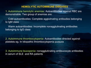 HEMOLYTIC AUTOIMMUNE DISEASES
1. Autoimmune hemolytic anemias: Autoantibodies against RBC are
demonstrable. Two group of anemias are:
   Cold autoantibodies: Complete agglutinating antibodies belonging
to IgM class
  Warm autoantibodies: Incomplete nonagglutinating antibodies
belonging to IgG class


2. Autoimmune thrombocytopenia: Autoantibodies directed against
platelets eg. In Idiopathic thrombocytopenia purpura


3. Autoimmune leucopenia: nonagglutinating antileucocyte antibodies
in serum of SLE and RA patients
 