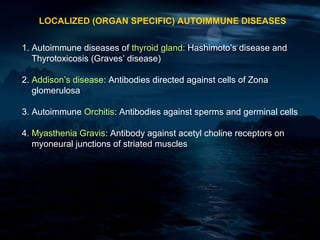 LOCALIZED (ORGAN SPECIFIC) AUTOIMMUNE DISEASES


1. Autoimmune diseases of thyroid gland: Hashimoto’s disease and
   Thyrotoxicosis (Graves’ disease)

2. Addison’s disease: Antibodies directed against cells of Zona
   glomerulosa

3. Autoimmune Orchitis: Antibodies against sperms and germinal cells

4. Myasthenia Gravis: Antibody against acetyl choline receptors on
   myoneural junctions of striated muscles
 