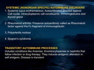 SYSTEMIC (NONORGAN SPECFIC) AUTOIMMUNE DISORDERS
1. Systemic lupus erythematosus: Autoantibodies directed against:
   Cell nuclei, intracytoplasmic cell constituents, immunoglobulins and
   thyroid gland

2. Rheumatoid arthritis: Presence autoantibody called as Rheumatoid
   factor against the Fc fragment of immunoglobulin

3. Polyarteritis nodosa

4. Sjogren’s syndrome


TRANSITORY AUTOIMMUNE PROCESSES
Includes conditions like Anemias, thrombocytopenias or nephritis that
follow infection or drug therapy. They induces antigenic alteration in
self antigens. Disease is transient.
 