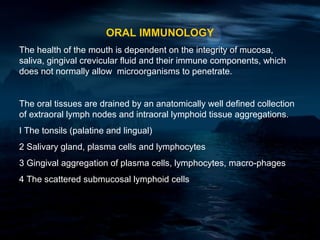 ORAL IMMUNOLOGY
The health of the mouth is dependent on the integrity of mucosa,
saliva, gingival crevicular fluid and their immune components, which
does not normally allow microorganisms to penetrate.


The oral tissues are drained by an anatomically well defined collection
of extraoral lymph nodes and intraoral lymphoid tissue aggregations.
I The tonsils (palatine and lingual)
2 Salivary gland, plasma cells and lymphocytes
3 Gingival aggregation of plasma cells, lymphocytes, macro-phages
4 The scattered submucosal lymphoid cells
 