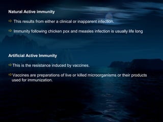 Natural Active immunity

 This results from either a clinical or inapparent infection.

 Immunity following chicken pox and measles infection is usually life long




Artificial Active Immunity

This is the resistance induced by vaccines.

Vaccines are preparations of live or killed microorganisms or their products
 used for immunization.
 