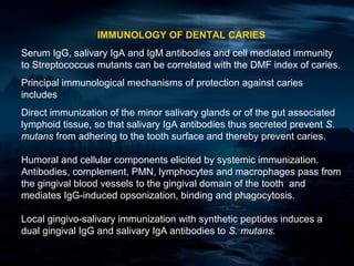 IMMUNOLOGY OF DENTAL CARIES
Serum IgG, salivary IgA and IgM antibodies and cell mediated immunity
to Streptococcus mutants can be correlated with the DMF index of caries.
Principal immunological mechanisms of protection against caries
includes
Direct immunization of the minor salivary glands or of the gut associated
lymphoid tissue, so that salivary IgA antibodies thus secreted prevent S.
mutans from adhering to the tooth surface and thereby prevent caries.

Humoral and cellular components elicited by systemic immunization.
Antibodies, complement, PMN, lymphocytes and macrophages pass from
the gingival blood vessels to the gingival domain of the tooth and
mediates IgG-induced opsonization, binding and phagocytosis.

Local gingivo-salivary immunization with synthetic peptides induces a
dual gingival IgG and salivary IgA antibodies to S. mutans.
 