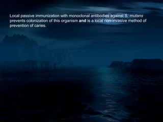 Local passive immunization with monoclonal antibodies against S. mutans
prevents colonization of this organism and is a local non-invasive method of
prevention of caries.
 