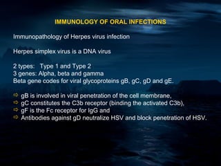 IMMUNOLOGY OF ORAL INFECTIONS

Immunopathology of Herpes virus infection

Herpes simplex virus is a DNA virus

2 types: Type 1 and Type 2
3 genes: Alpha, beta and gamma
Beta gene codes for viral glycoproteins gB, gC, gD and gE.

 gB is involved in viral penetration of the cell membrane,
 gC constitutes the C3b receptor (binding the activated C3b),
 gF is the Fc receptor for IgG and
 Antibodies against gD neutralize HSV and block penetration of HSV.
 