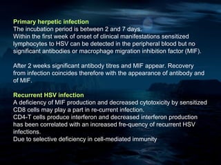 Primary herpetic infection
The incubation period is between 2 and 7 days.
Within the first week of onset of clinical manifestations sensitized
lymphocytes to HSV can be detected in the peripheral blood but no
significant antibodies or macrophage migration inhibition factor (MIF).

After 2 weeks significant antibody titres and MIF appear. Recovery
from infection coincides therefore with the appearance of antibody and
of MIF.

Recurrent HSV infection
A deficiency of MIF production and decreased cytotoxicity by sensitized
CD8 cells may play a part in re-current infection.
CD4-T cells produce interferon and decreased interferon production
has been correlated with an increased fre-quency of recurrent HSV
infections.
Due to selective deficiency in cell-mediated immunity
 