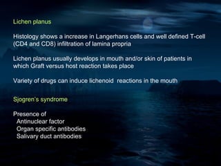 Lichen planus

Histology shows a increase in Langerhans cells and well defined T-cell
(CD4 and CD8) infiltration of lamina propria

Lichen planus usually develops in mouth and/or skin of patients in
which Graft versus host reaction takes place

Variety of drugs can induce lichenoid reactions in the mouth


Sjogren’s syndrome

Presence of
 Antinuclear factor
 Organ specific antibodies
 Salivary duct antibodies
 