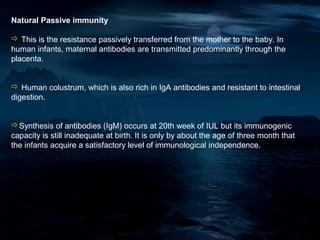 Natural Passive immunity

 This is the resistance passively transferred from the mother to the baby. In
human infants, maternal antibodies are transmitted predominantly through the
placenta.


 Human colustrum, which is also rich in IgA antibodies and resistant to intestinal
digestion.


Synthesis of antibodies (IgM) occurs at 20th week of IUL but its immunogenic
capacity is still inadequate at birth. It is only by about the age of three month that
the infants acquire a satisfactory level of immunological independence.
 