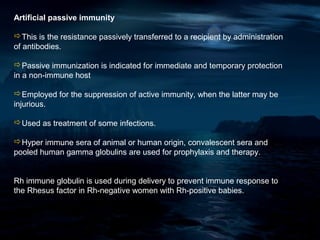 Artificial passive immunity

This is the resistance passively transferred to a recipient by administration
of antibodies.

Passive immunization is indicated for immediate and temporary protection
in a non-immune host

Employed for the suppression of active immunity, when the latter may be
injurious.

Used as treatment of some infections.

Hyper immune sera of animal or human origin, convalescent sera and
pooled human gamma globulins are used for prophylaxis and therapy.


Rh immune globulin is used during delivery to prevent immune response to
the Rhesus factor in Rh-negative women with Rh-positive babies.
 