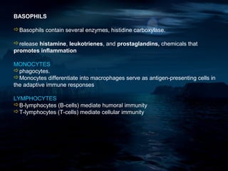 BASOPHILS

Basophils contain several enzymes, histidine carboxylase.

release histamine, leukotrienes, and prostaglandins, chemicals that
promotes inflammation

MONOCYTES
phagocytes.
Monocytes differentiate into macrophages serve as antigen-presenting cells in
the adaptive immune responses

LYMPHOCYTES
B-lymphocytes (B-cells) mediate humoral immunity
T-lymphocytes (T-cells) mediate cellular immunity
 