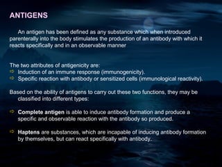 ANTIGENS

   An antigen has been defined as any substance which when introduced
parenterally into the body stimulates the production of an antibody with which it
reacts specifically and in an observable manner


The two attributes of antigenicity are:
 Induction of an immune response (immunogenicity).
 Specific reaction with antibody or sensitized cells (immunological reactivity).

Based on the ability of antigens to carry out these two functions, they may be
   classified into different types:

 Complete antigen is able to induce antibody formation and produce a
  specific and observable reaction with the antibody so produced.

 Haptens are substances, which are incapable of inducing antibody formation
  by themselves, but can react specifically with antibody.
 