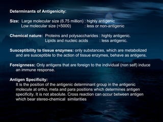 Determinants of Antigenicity:

Size: Large molecular size (6.75 million) : highly antigenic
      Low molecular size (<5000)          : less or non-antigenic

Chemical nature: Proteins and polysaccharides : highly antigenic.
                 Lipids and nucleic acids     : less antigenic.

Susceptibility to tissue enzymes: only substances, which are metabolized
  and are susceptible to the action of tissue enzymes, behave as antigens.

Foreignness: Only antigens that are foreign to the individual (non self) induce
   an immune response.

Antigen Specificity:
   It is the position of the antigenic determinant group in the antigenic
   molecule at ortho, meta and para positions which determines antigen
   specificity. It is not absolute. Cross reaction can occur between antigen
   which bear stereo-chemical similarities
 