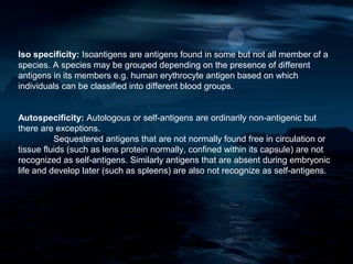 Iso specificity: Isoantigens are antigens found in some but not all member of a
species. A species may be grouped depending on the presence of different
antigens in its members e.g. human erythrocyte antigen based on which
individuals can be classified into different blood groups.


Autospecificity: Autologous or self-antigens are ordinarily non-antigenic but
there are exceptions.
          Sequestered antigens that are not normally found free in circulation or
tissue fluids (such as lens protein normally, confined within its capsule) are not
recognized as self-antigens. Similarly antigens that are absent during embryonic
life and develop later (such as spleens) are also not recognize as self-antigens.
 
