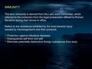 IMMUNITY

The term Immunity is derived from the Latin word Immunitae, which
referred to the protection from the legal prosecution offered to Roman
Senators during their tenure in office.

Refers to the resistance exhibited by the host towards injury
caused by microorganisms and their products.

Protection against infectious diseases
Distinguishes self from non-self
Eliminate potentially destructive foreign substances from body
 