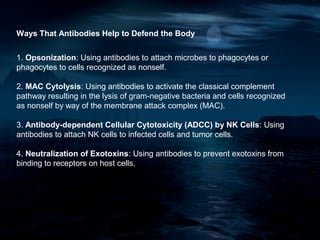 Ways That Antibodies Help to Defend the Body


1. Opsonization: Using antibodies to attach microbes to phagocytes or
phagocytes to cells recognized as nonself.

2. MAC Cytolysis: Using antibodies to activate the classical complement
pathway resulting in the lysis of gram-negative bacteria and cells recognized
as nonself by way of the membrane attack complex (MAC).

3. Antibody-dependent Cellular Cytotoxicity (ADCC) by NK Cells: Using
antibodies to attach NK cells to infected cells and tumor cells.

4. Neutralization of Exotoxins: Using antibodies to prevent exotoxins from
binding to receptors on host cells.
 