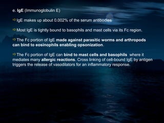 e. IgE (Immunoglobulin E)

IgE makes up about 0.002% of the serum antibodies

Most IgE is tightly bound to basophils and mast cells via its Fc region.

The Fc portion of IgE made against parasitic worms and arthropods
can bind to eosinophils enabling opsonization.

The Fc portion of IgE can bind to mast cells and basophils where it
mediates many allergic reactions. Cross linking of cell-bound IgE by antigen
triggers the release of vasodilators for an inflammatory response.
 