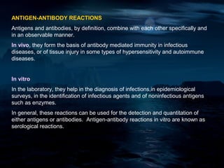 ANTIGEN-ANTIBODY REACTIONS
Antigens and antibodies, by definition, combine with each other specifically and
in an observable manner.
In vivo, they form the basis of antibody mediated immunity in infectious
diseases, or of tissue injury in some types of hypersensitivity and autoimmune
diseases.


In vitro
In the laboratory, they help in the diagnosis of infections,in epidemiological
surveys, in the identification of infectious agents and of noninfectious antigens
such as enzymes.
In general, these reactions can be used for the detection and quantitation of
either antigens or antibodies. Antigen-antibody reactions in vitro are known as
serological reactions.
 