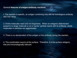 General features of antigen-antibody reactions


I. The reaction is specific, an antigen combining only with its homologous antibody
and vice versa.


2. Entire molecules react and not fragments. When an antigenic determinant
present in a large molecule or on a 'carrier' particle reacts with its antibody, whole
molecules or particles are agglutinated.


3. There is no denaturation of the antigen or the antibody during the reaction.


4. The combination occurs at the surface. Therefore, it is the surface antigens
that are immunologically relevant.
 