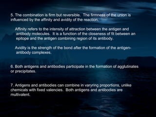 5. The combination is firm but reversible. The firmness of the union is
influenced by the affinity and avidity of the reaction.

  Affinity refers to the intensity of attraction between the antigen and
  antibody molecules. It is a function of the closeness of fit between an
  epitope and the antigen combining region of its antibody.

  Avidity is the strength of the bond after the formation of the antigen-
  antibody complexes.


6. Both antigens and antibodies participate in the formation of agglutinates
or precipitates.


7. Antigens and antibodies can combine in varyring proportions, unlike
chemicals with fixed valencies. Both antigens and antibodies are
multivalent.
 