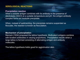SEROLOGICAL REACTIONS

Precipitation reaction
When a soluble antigen combines with its antibody in the presence of
electrolytes (NACI) at a suitable temperature and pH, the antigen-antibody
complex forms an insoluble precipitate.

When, instead of sedimenting, the precipitate remains suspended as
floccules, the reaction is known as flocculation.


Mechanism of precipitation
Marrack (1934) proposed the lattice hypothesis. Multivalent antigens combine
with bivalent antibodies in varying proportions. Precipitation results when a
large lattice is formed consisting of altemating antigen and antibody
molecules.

The lattice hypothesis holds good for agglutination also.
 