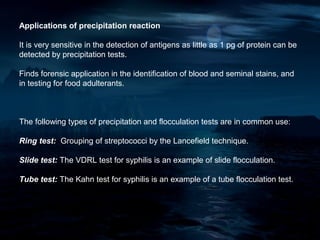 Applications of precipitation reaction

It is very sensitive in the detection of antigens as little as 1 pg of protein can be
detected by precipitation tests.

Finds forensic application in the identification of blood and seminal stains, and
in testing for food adulterants.



The following types of precipitation and flocculation tests are in common use:

Ring test: Grouping of streptococci by the Lancefield technique.

Slide test: The VDRL test for syphilis is an example of slide flocculation.

Tube test: The Kahn test for syphilis is an example of a tube flocculation test.
 