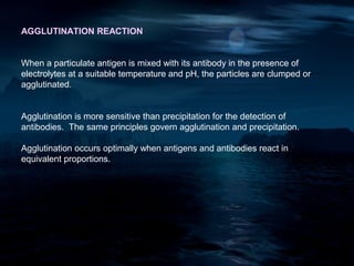 AGGLUTINATION REACTION


When a particulate antigen is mixed with its antibody in the presence of
electrolytes at a suitable temperature and pH, the particles are clumped or
agglutinated.


Agglutination is more sensitive than precipitation for the detection of
antibodies. The same principles govern agglutination and precipitation.

Agglutination occurs optimally when antigens and antibodies react in
equivalent proportions.
 