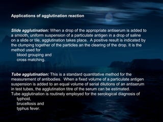 Applications of agglutination reaction


Slide agglutination: When a drop of the appropriate antiserum is added to
a smooth, uniform suspension of a particulate antigen in a drop of saline
on a slide or tile, agglutination takes place. A positive result is indicated by
the clumping together of the particles an the clearing of the drop. It is the
method used for
   blood grouping and
   cross matching.


Tube agglutination: This is a standard quantitative method for the
measurement of antibodies. When a fixed volume of a particulate antigen
suspension is added to an equal volume of serial dilutions of an antiserum
in test tubes, the agglutination titre of the serum can be estimated.
Tube agglutination is routinely employed for the serological diagnosis of
    typhoid,
    brucellosis and
    typhus fever.
 