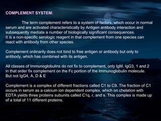 COMPLEMENT SYSTEM:

          The term complement refers to a system of factors, which occur in normal
serum and are activated characteristically by Antigen antibody interaction and
subsequently mediate a number of biologically significant consequences.
It is a non-specific serologic reagent in that complement from one species can
react with antibody from other species.

Complement ordinarily does not bind to free antigen or antibody but only to
antibody, which has combined with its antigen.

All classes of Immunoglobulins do not fix to complement, only IgM. IgG3, 1 and 2
in that order fix complement on the Fc portion of the Immunoglobulin molecule.
But not IgG4, A, D & E

Complement is a complex of different fractions called C1 to C9. The fraction of C1
occurs in serum as a calcium ion dependent complex, which on chelation with
EDTA yields three proteins subunits called C1q, r, and s. This complex is made up
of a total of 11 different proteins.
 
