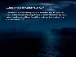 ALTERNATIVE COMPLEMENT PATHWAY

The alternative complement pathway is mediated by C3b, produced
either by the classical or lectin pathways or from C3 hydrolysis by water.
(Water can hydrolize C3 and form C3i, a molecule that functions in a
manner similar to C3b.)
 