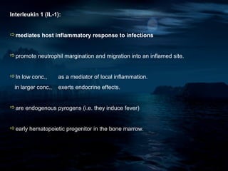 Interleukin 1 (IL-1):


mediates host inflammatory response to infections


promote neutrophil margination and migration into an inflamed site.


In low conc.,      as a mediator of local inflammation.
 in larger conc.,   exerts endocrine effects.


are endogenous pyrogens (i.e. they induce fever)


early hematopoietic progenitor in the bone marrow.
 