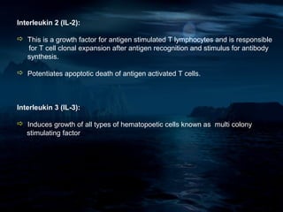 Interleukin 2 (IL-2):

 This is a growth factor for antigen stimulated T lymphocytes and is responsible
  for T cell clonal expansion after antigen recognition and stimulus for antibody
  synthesis.

 Potentiates apoptotic death of antigen activated T cells.



Interleukin 3 (IL-3):

 Induces growth of all types of hematopoetic cells known as multi colony
  stimulating factor
 