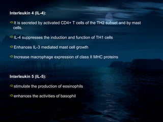 Interleukin 4 (IL-4):

It is secreted by activated CD4+ T cells of the TH2 subset and by mast
 cells.

IL-4 suppresses the induction and function of TH1 cells

Enhances IL-3 mediated mast cell growth

Increase macrophage expression of class II MHC proteins



Interleukin 5 (IL-5):

stimulate the production of eosinophils

enhances the activities of basophil
 
