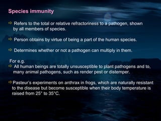 Species immunity

 Refers to the total or relative refractoriness to a pathogen, shown
 by all members of species.

 Person obtains by virtue of being a part of the human species.

 Determines whether or not a pathogen can multiply in them.

For e.g.
 All human beings are totally unsusceptible to plant pathogens and to,
 many animal pathogens, such as render pest or distemper.

Pasteur’s experiments on anthrax in frogs, which are naturally resistant
 to the disease but become susceptible when their body temperature is
 raised from 25° to 35°C.
 