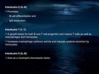 Interleukin 6 (IL-6):
Promotes
    B-cell differentiation and
    IgG production


Interleukin 7 (I- 7):
A growth factor for both B and T cell progenitor and mature T cells as well as
macrophages and monocytes
Increases macrophage cytotoxic activity and induces cytokine secretion by
monocytes.


Interleukin 8 (IL-8):
Acts as a neutrophil chemotactic factor
 