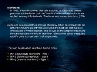 Interferons:
   In 1957, it was discovered that cells exposed to inactivated viruses
   produces soluble factor that can “interfere” with viral replication when
   applied to newly infected cells. The factor was named interferon (IFN).


Interferons do not exert their antiviral effects by acting on viral particle but
    rather by inducing an antiviral state within the host cell that makes it
    inhospitable to viral replication. This as well as the antiproliferative and
    immunomodulatory effects of interferon reflects their ability to regulate
    specific gene expression in their target cells.



They can be classified into three distinct types:

 INF-α (leukocyte interferon) – type I
 INF-β (fibroblast interferon) – type I
 IFN-γ (immune interferon) – Type II.
 