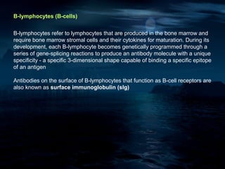 B-lymphocytes (B-cells)


B-lymphocytes refer to lymphocytes that are produced in the bone marrow and
require bone marrow stromal cells and their cytokines for maturation. During its
development, each B-lymphocyte becomes genetically programmed through a
series of gene-splicing reactions to produce an antibody molecule with a unique
specificity - a specific 3-dimensional shape capable of binding a specific epitope
of an antigen

Antibodies on the surface of B-lymphocytes that function as B-cell receptors are
also known as surface immunoglobulin (sIg)
 