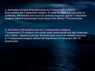 a. Activation of naive B-lymphocytes by T-dependent antigens
Most proteins are T-dependent antigens. In order for naive B-lymphocytes to
proliferate, differentiate and mount an antibody response against T-dependent
antigens, these B-lymphocytes must interact with effector T4-lymphocytes.



b. Activation of B-lymphocytes by T-independent antigens
T-independent (TI) antigens are usually large carbohydrate and lipid molecules
with multiple, repeating subunits. B-lymphocytes mount an antibody response
to T-independent antigens without the requirement of interaction with T4-
lymphocytes.
 