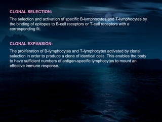 CLONAL SELECTION:
The selection and activation of specific B-lymphocytes and T-lymphocytes by
the binding of epitopes to B-cell receptors or T-cell receptors with a
corresponding fit.


CLONAL EXPANSION:
The proliferation of B-lymphocytes and T-lymphocytes activated by clonal
selection in order to produce a clone of identical cells. This enables the body
to have sufficient numbers of antigen-specific lymphocytes to mount an
effective immune response.
 