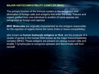 MAJOR HISTOCOMPATIBILITY COMPLEX (MHC)

The primary function of the immune system is the recognition and
elimination of foreign cells and antigens that enter the body. Tissues and
organs grafted from one individual to another of same species are
recognized as foreign and rejected.

MHC Molecules are originally characterized as the antigens responsible
for the rejection of organs hence the name (histo or tissue compatibility).

also known as human leukocyte antigens or HLA, are the products of a
cluster of genes in the human DNA known as the major histocompatibility
complex (MHC). These antigens are present on various human cells and
enable T-lymphocytes to recognize epitopes and discriminate self from
nonself.
 