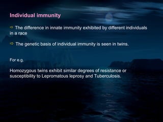 Individual immunity

 The difference in innate immunity exhibited by different individuals
in a race

 The genetic basis of individual immunity is seen in twins.


For e.g.

Homozygous twins exhibit similar degrees of resistance or
susceptibility to Lepromatous leprosy and Tuberculosis.
 