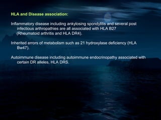 HLA and Disease association:

Inflammatory disease including ankylosing spondylitis and several post
    infectious arthropathies are all associated with HLA B27
    (Rheumatoid arthritis and HLA DR4).

Inherited errors of metabolism such as 21 hydroxylase deficiency (HLA
   Bw47).

Autoimmune disease including autoimmune endocrinopathy associated with
   certain DR alleles, HLA DRS.
 