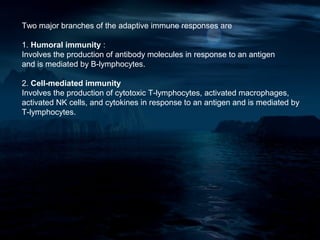 Two major branches of the adaptive immune responses are

1. Humoral immunity :
Involves the production of antibody molecules in response to an antigen
and is mediated by B-lymphocytes.

2. Cell-mediated immunity
Involves the production of cytotoxic T-lymphocytes, activated macrophages,
activated NK cells, and cytokines in response to an antigen and is mediated by
T-lymphocytes.
 