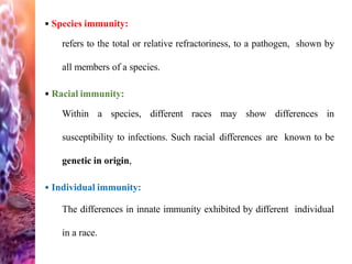 • Species immunity:
refers to the total or relative refractoriness, to a pathogen, shown by
all members of a species.
• Racial immunity:
Within a species, different races may show differences in
susceptibility to infections. Such racial differences are known to be
genetic in origin,
• Individual immunity:
The differences in innate immunity exhibited by different individual
in a race.
 