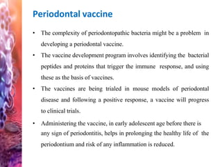 Periodontal vaccine
• The complexity of periodontopathic bacteria might be a problem in
developing a periodontal vaccine.
• The vaccine development program involves identifying the bacterial
peptides and proteins that trigger the immune response, and using
these as the basis of vaccines.
• The vaccines are being trialed in mouse models of periodontal
disease and following a positive response, a vaccine will progress
to clinical trials.
• Administering the vaccine, in early adolescent age before there is
any sign of periodontitis, helps in prolonging the healthy life of the
periodontium and risk of any inflammation is reduced.
 