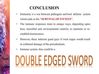 CONCLUSION
• Immunity is a war between pathogens and host defense system
which ends in the “SURVIVAL OF FITTEST”.
• The immune responses team in unique ways, depending upon
host, microbial and environmental controls, to maintain or re-
establish homeostasis.
• However, these inherent good guys if went rogue would result
in collateral damage of the periodontium.
• Immune system, thus could be a
 