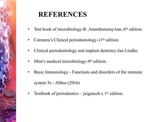 REFERENCES
• Text book of microbiology-R .AnanthanarayAan, 6th edition.
• Carranza’s Clinical periodontology-11th edition.
• Clinical periodontology and implant dentistry-Jan Lindhe.
• Mim’s medical microbiology-4th edition.
• Basic Immunology - Functions and disorders of the immune
system 5e - Abbas (2016)
• Textbook of periodontics – jaiganesh r, 1st edition.
 